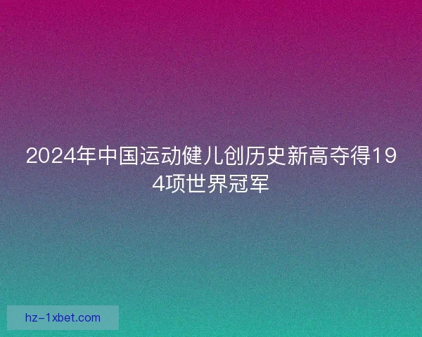 2024年中国运动健儿创历史新高夺得194项世界冠军